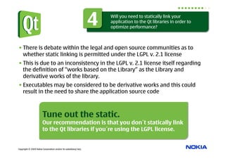 4   Will you need to statically link your
                                                                      application to the Qt libraries in order to
                                                                      optimize performance?



• There is debate within the legal and open source communities as to
  whether static linking is permitted under the LGPL v. 2.1 license
• This is due to an inconsistency in the LGPL v. 2.1 license itself regarding
  the definition of “works based on the Library” as the Library and
  derivative works of the library.
• Executables may be considered to be derivative works and this could
  result in the need to share the application source code



                        Tune out the static.
                        Our recommendation is that you don´t statically link
                        to the Qt libraries if you´re using the LGPL license.


Copyright © 2009 Nokia Corporation and/or its subsidiary(-ies).
 