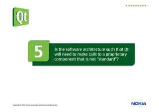 5                            Is the software architecture such that Qt
                                                          will need to make calls to a proprietary
                                                          component that is not “standard”?




Copyright © 2009 Nokia Corporation and/or its subsidiary(-ies).
 