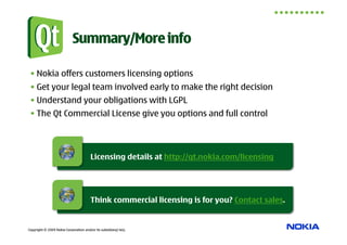Summary/More info

 • Nokia offers customers licensing options
 • Get your legal team involved early to make the right decision
 • Understand your obligations with LGPL
 • The Qt Commercial License give you options and full control




                                        Licensing details at http://qt.nokia.com/licensing




                                        Think commercial licensing is for you? Contact sales.


Copyright © 2009 Nokia Corporation and/or its subsidiary(-ies).
 