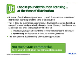 Choose your distribution licensing…
                            at the time of distribution
• Not sure of which license you should choose? Postpone the selection of
  distribution licensing until the time of distribution.
• This is done by purchasing a commercial developer license and creating
  an application that dynamically links to the Qt libraries. In this case you
  can decide just prior to distribution whether to:
          1.  Distribute your application with the commercially licensed Qt libraries, or
          2.  Dynamically the application to the LGPL-licensed Qt libraries
• This also permits dual licensing of Qt-based applications




             Not sure? Start commercial.
             Keep your distribution licensing options open.
Copyright © 2009 Nokia Corporation and/or its subsidiary(-ies).
 