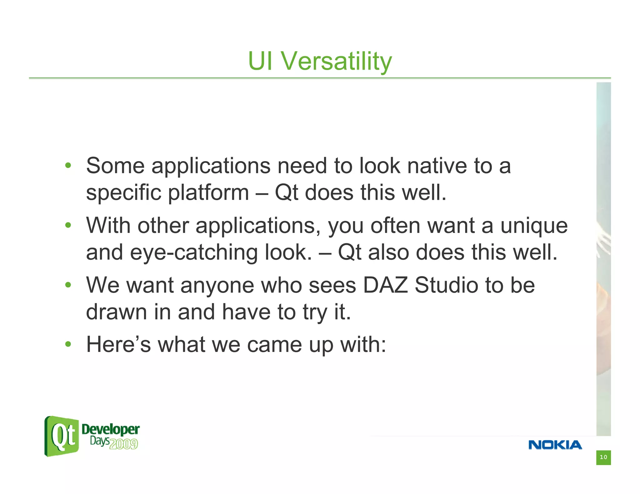 UI Versatility



• Some applications need to look native to a
  specific platform – Qt does this well.
• With other applications, you often want a unique
  and eye-catching look. – Qt also does this well.
• We want anyone who sees DAZ Studio to be
  drawn in and have to try it.
• Here’s what we came up with:



                                                     10
 