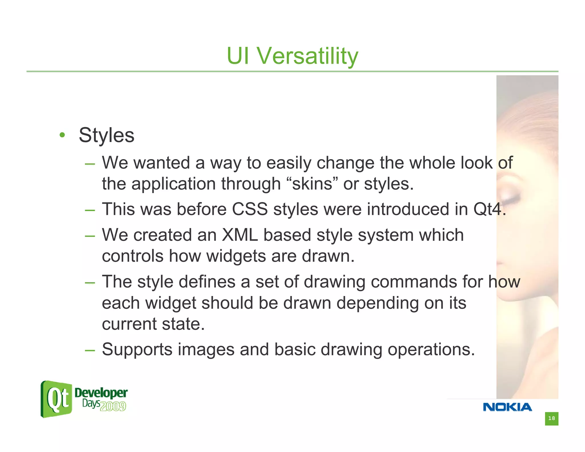 UI Versatility


• Styles
  – We wanted a way to easily change the whole look of
    the application through “skins” or styles.
  – This was before CSS styles were introduced in Qt4.
  – We created an XML based style system which
    controls how widgets are drawn.
  – The style defines a set of drawing commands for how
    each widget should be drawn depending on its
    current state.
  – Supports images and basic drawing operations.


                                                          18
 