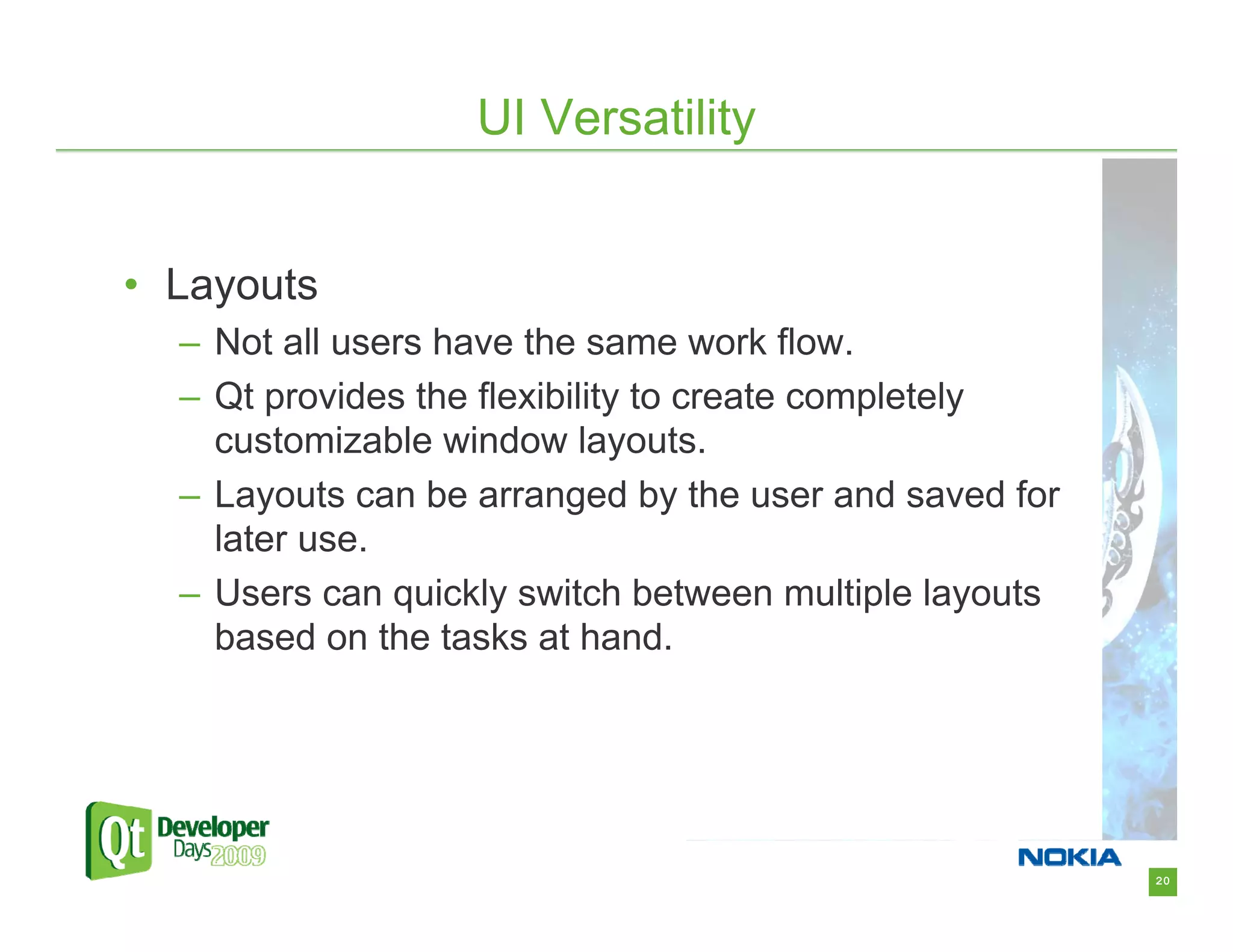 UI Versatility


• Layouts
  – Not all users have the same work flow.
  – Qt provides the flexibility to create completely
    customizable window layouts.
  – Layouts can be arranged by the user and saved for
    later use.
  – Users can quickly switch between multiple layouts
    based on the tasks at hand.




                                                        20
 