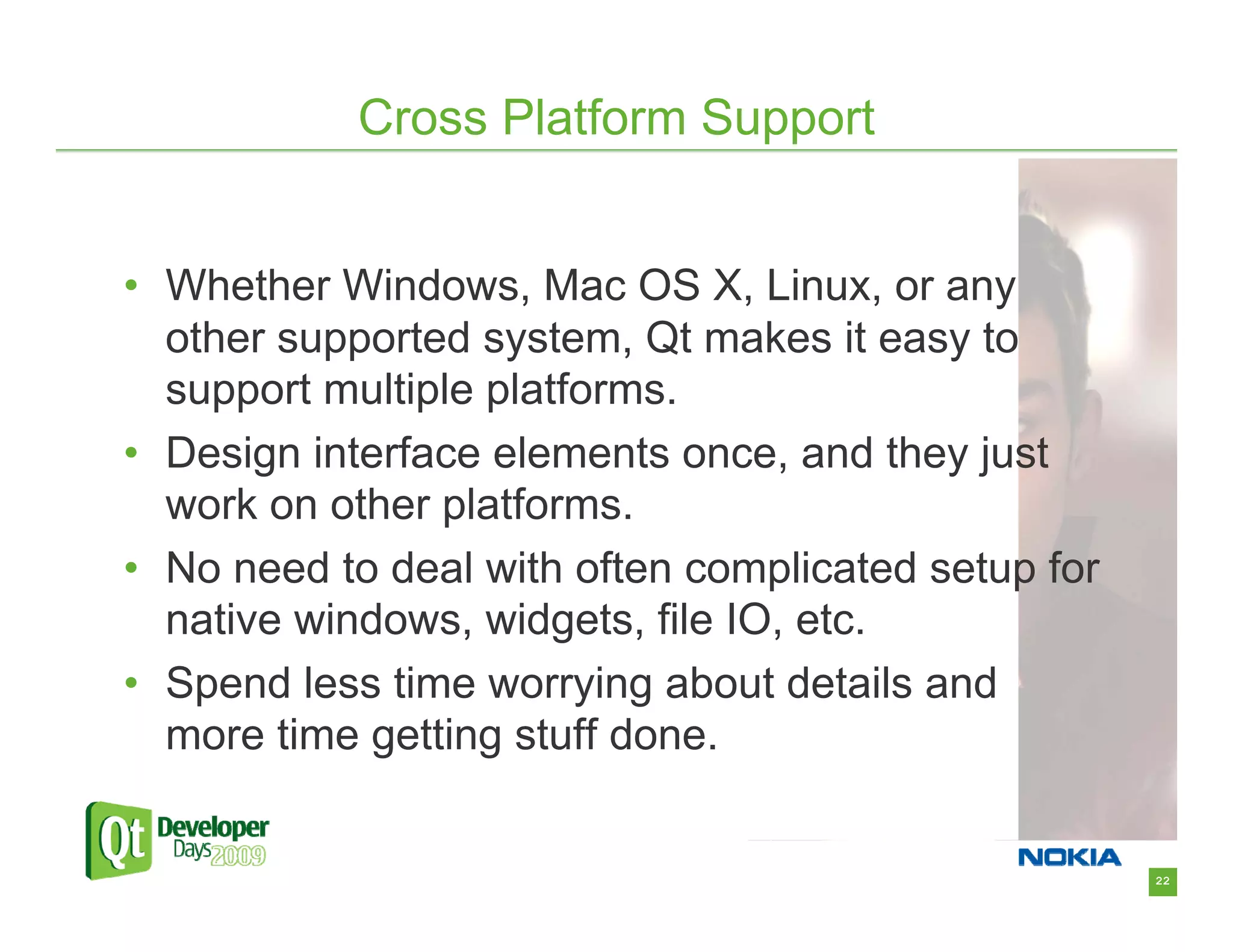 Cross Platform Support


• Whether Windows, Mac OS X, Linux, or any
  other supported system, Qt makes it easy to
  support multiple platforms.
• Design interface elements once, and they just
  work on other platforms.
• No need to deal with often complicated setup for
  native windows, widgets, file IO, etc.
• Spend less time worrying about details and
  more time getting stuff done.


                                                     22
 