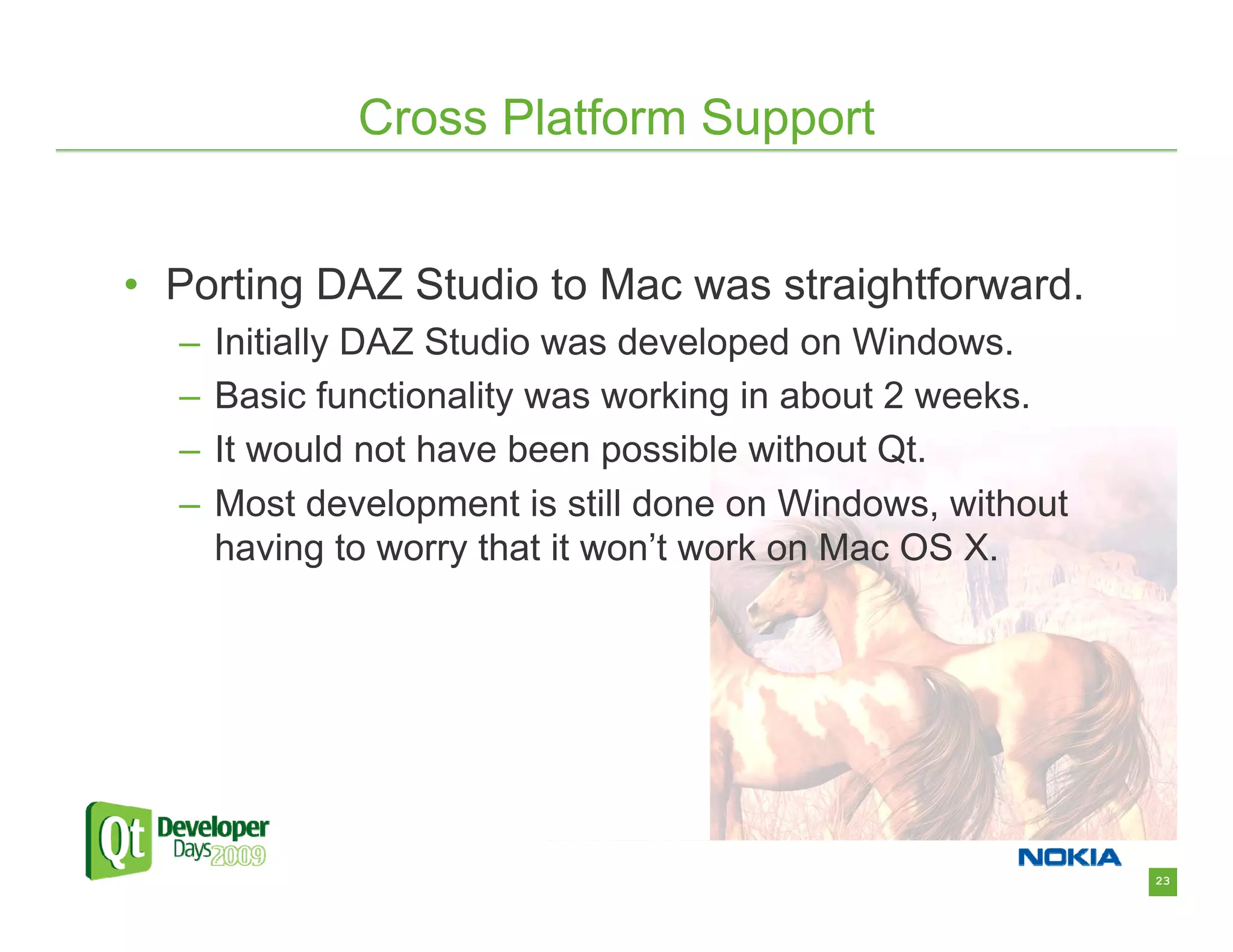 Cross Platform Support


• Porting DAZ Studio to Mac was straightforward.
  –   Initially DAZ Studio was developed on Windows.
  –   Basic functionality was working in about 2 weeks.
  –   It would not have been possible without Qt.
  –   Most development is still done on Windows, without
      having to worry that it won’t work on Mac OS X.




                                                           23
 