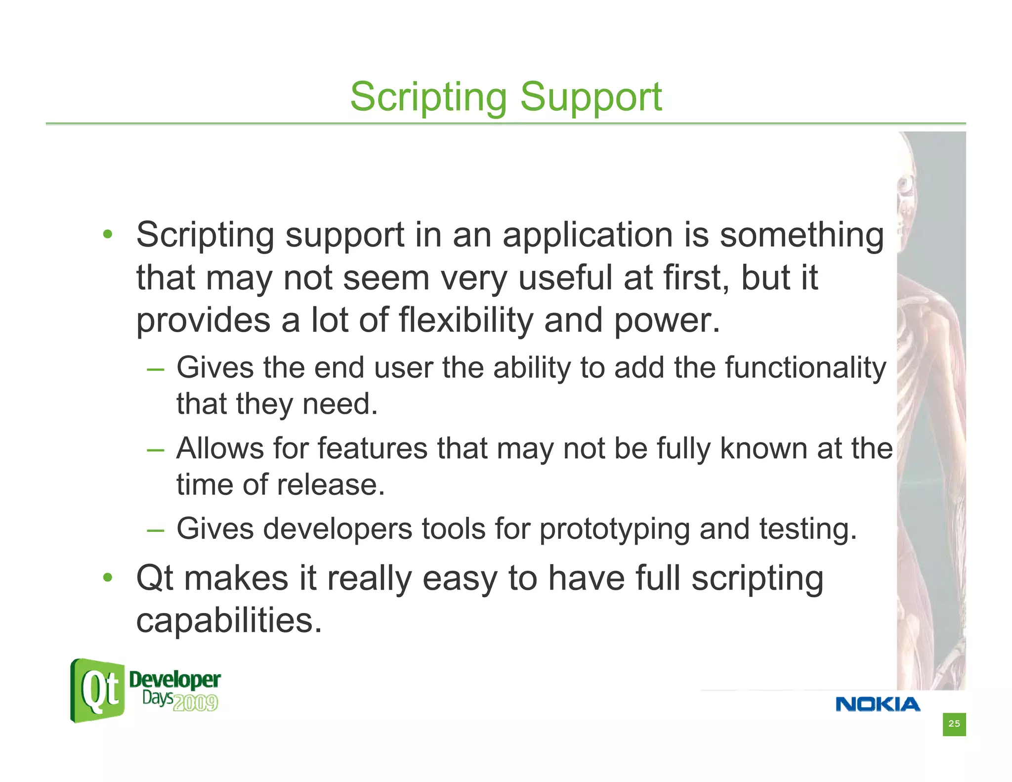 Scripting Support


• Scripting support in an application is something
  that may not seem very useful at first, but it
  provides a lot of flexibility and power.
   – Gives the end user the ability to add the functionality
     that they need.
   – Allows for features that may not be fully known at the
     time of release.
   – Gives developers tools for prototyping and testing.
• Qt makes it really easy to have full scripting
  capabilities.

                                                               25
 