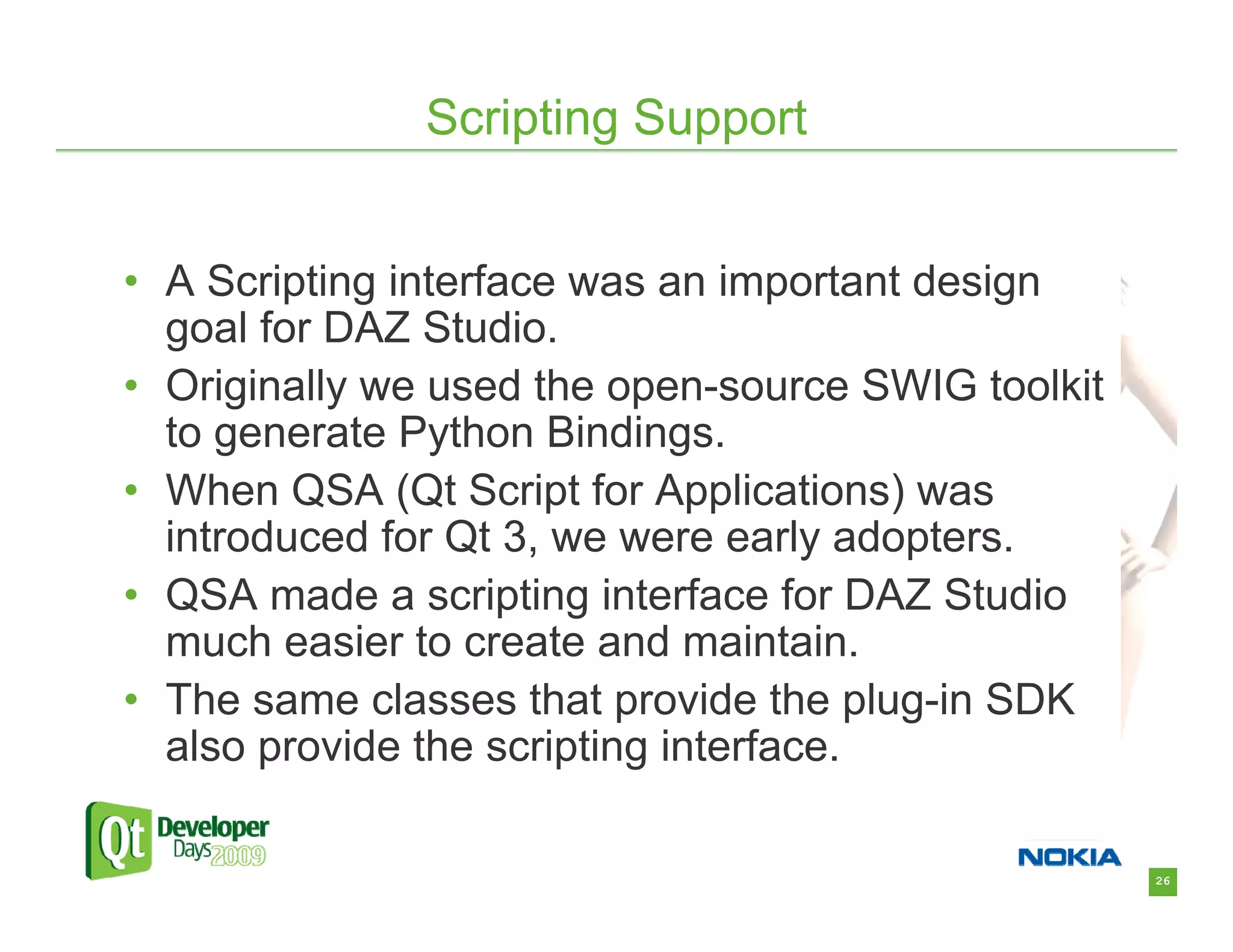 Scripting Support


• A Scripting interface was an important design
  goal for DAZ Studio.
• Originally we used the open-source SWIG toolkit
  to generate Python Bindings.
• When QSA (Qt Script for Applications) was
  introduced for Qt 3, we were early adopters.
• QSA made a scripting interface for DAZ Studio
  much easier to create and maintain.
• The same classes that provide the plug-in SDK
  also provide the scripting interface.

                                                    26
 