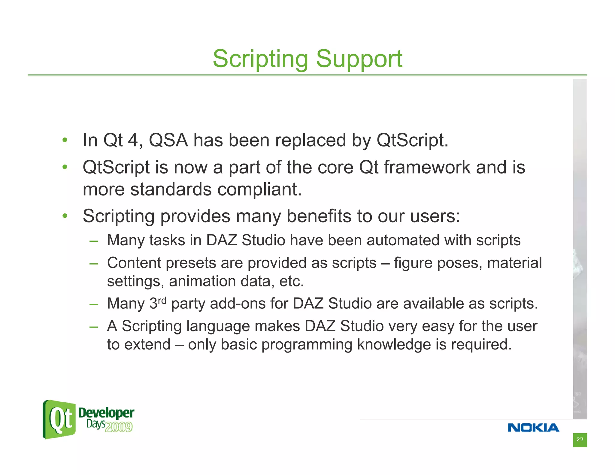 Scripting Support


• In Qt 4, QSA has been replaced by QtScript.
• QtScript is now a part of the core Qt framework and is
  more standards compliant.
• Scripting provides many benefits to our users:
   – Many tasks in DAZ Studio have been automated with scripts
   – Content presets are provided as scripts – figure poses, material
     settings, animation data, etc.
   – Many 3rd party add-ons for DAZ Studio are available as scripts.
   – A Scripting language makes DAZ Studio very easy for the user
     to extend – only basic programming knowledge is required.




                                                                        27
 