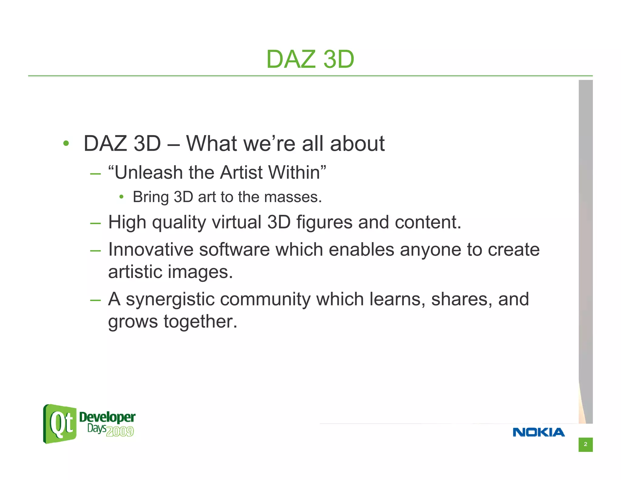 DAZ 3D


• DAZ 3D – What we’re all about
  – “Unleash the Artist Within”
     • Bring 3D art to the masses.
  – High quality virtual 3D figures and content.
  – Innovative software which enables anyone to create
    artistic images.
  – A synergistic community which learns, shares, and
    grows together.




                                                         2
 