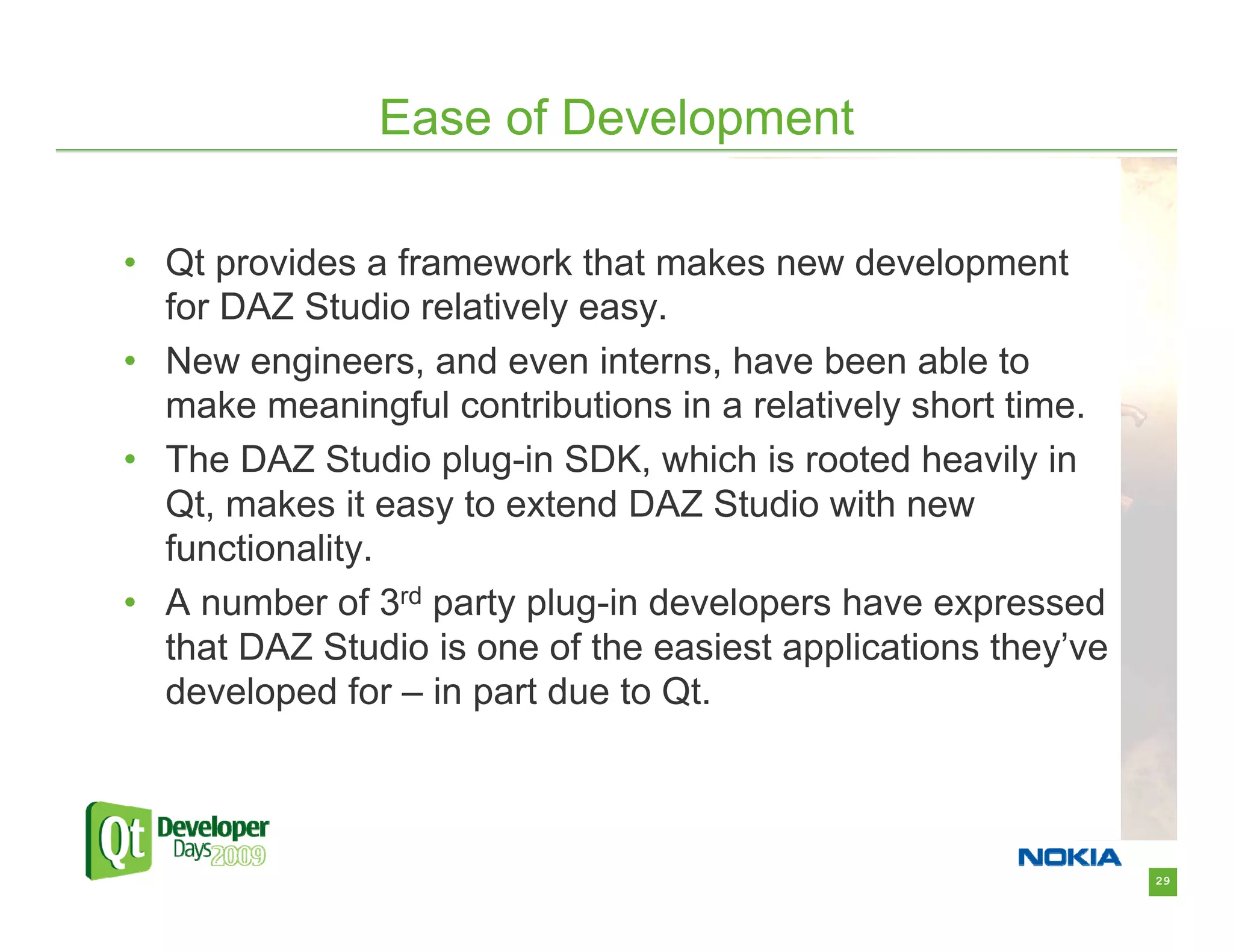 Ease of Development

• Qt provides a framework that makes new development
  for DAZ Studio relatively easy.
• New engineers, and even interns, have been able to
  make meaningful contributions in a relatively short time.
• The DAZ Studio plug-in SDK, which is rooted heavily in
  Qt, makes it easy to extend DAZ Studio with new
  functionality.
• A number of 3rd party plug-in developers have expressed
  that DAZ Studio is one of the easiest applications they’ve
  developed for – in part due to Qt.



                                                               29
 