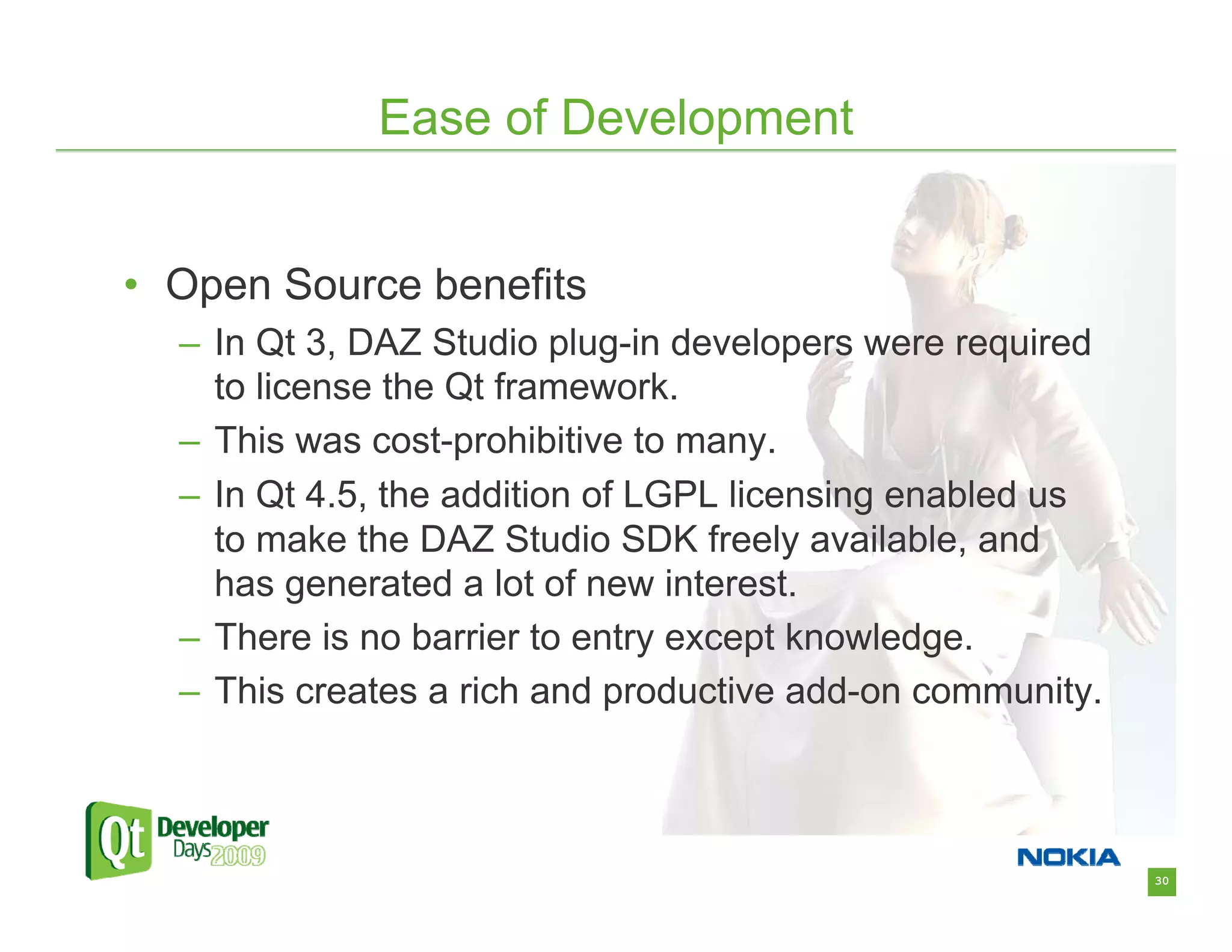 Ease of Development


• Open Source benefits
  – In Qt 3, DAZ Studio plug-in developers were required
    to license the Qt framework.
  – This was cost-prohibitive to many.
  – In Qt 4.5, the addition of LGPL licensing enabled us
    to make the DAZ Studio SDK freely available, and
    has generated a lot of new interest.
  – There is no barrier to entry except knowledge.
  – This creates a rich and productive add-on community.



                                                           30
 
