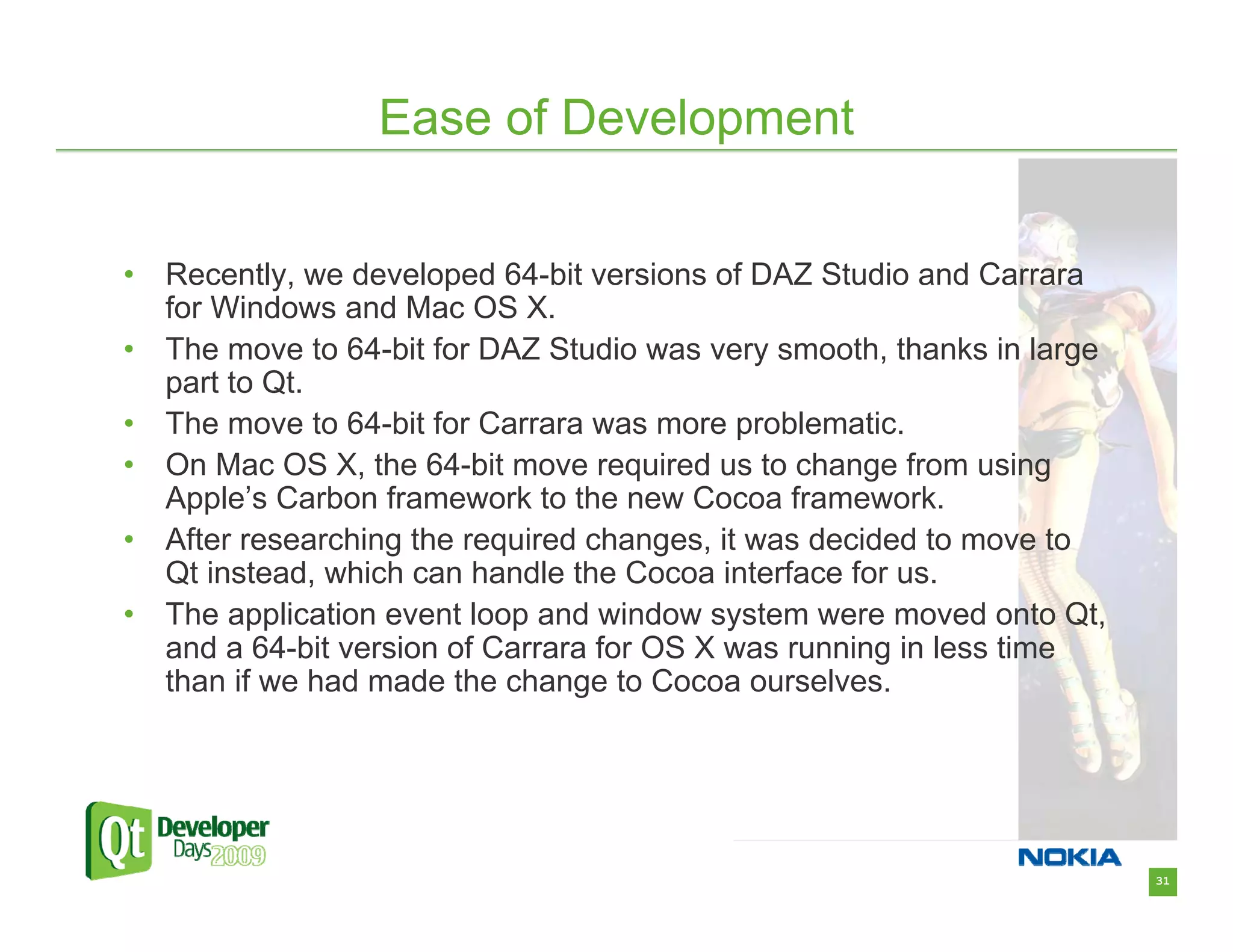 Ease of Development


•   Recently, we developed 64-bit versions of DAZ Studio and Carrara
    for Windows and Mac OS X.
•   The move to 64-bit for DAZ Studio was very smooth, thanks in large
    part to Qt.
•   The move to 64-bit for Carrara was more problematic.
•   On Mac OS X, the 64-bit move required us to change from using
    Apple’s Carbon framework to the new Cocoa framework.
•   After researching the required changes, it was decided to move to
    Qt instead, which can handle the Cocoa interface for us.
•   The application event loop and window system were moved onto Qt,
    and a 64-bit version of Carrara for OS X was running in less time
    than if we had made the change to Cocoa ourselves.




                                                                         31
 