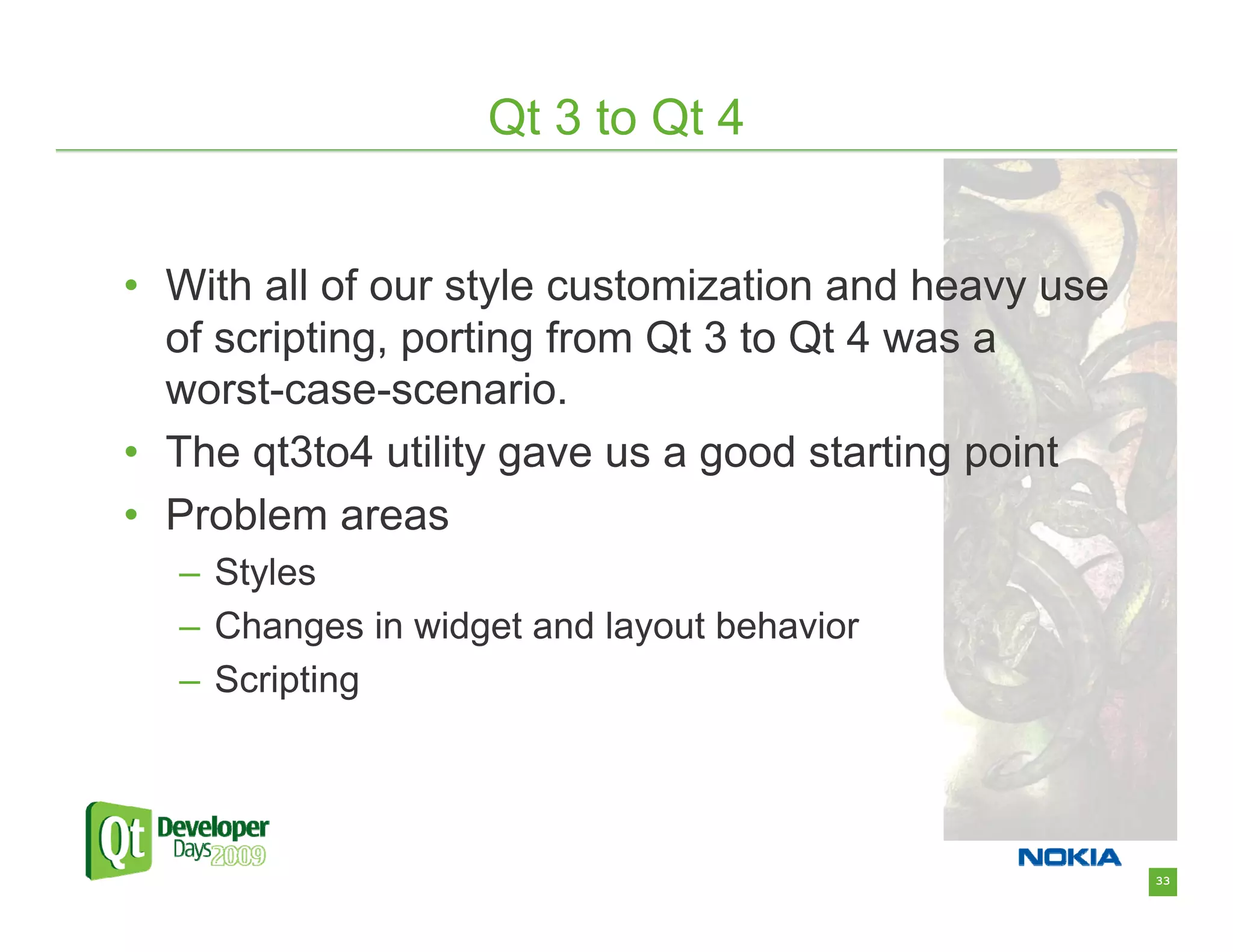 Qt 3 to Qt 4


• With all of our style customization and heavy use
  of scripting, porting from Qt 3 to Qt 4 was a
  worst-case-scenario.
• The qt3to4 utility gave us a good starting point
• Problem areas
  – Styles
  – Changes in widget and layout behavior
  – Scripting




                                                      33
 
