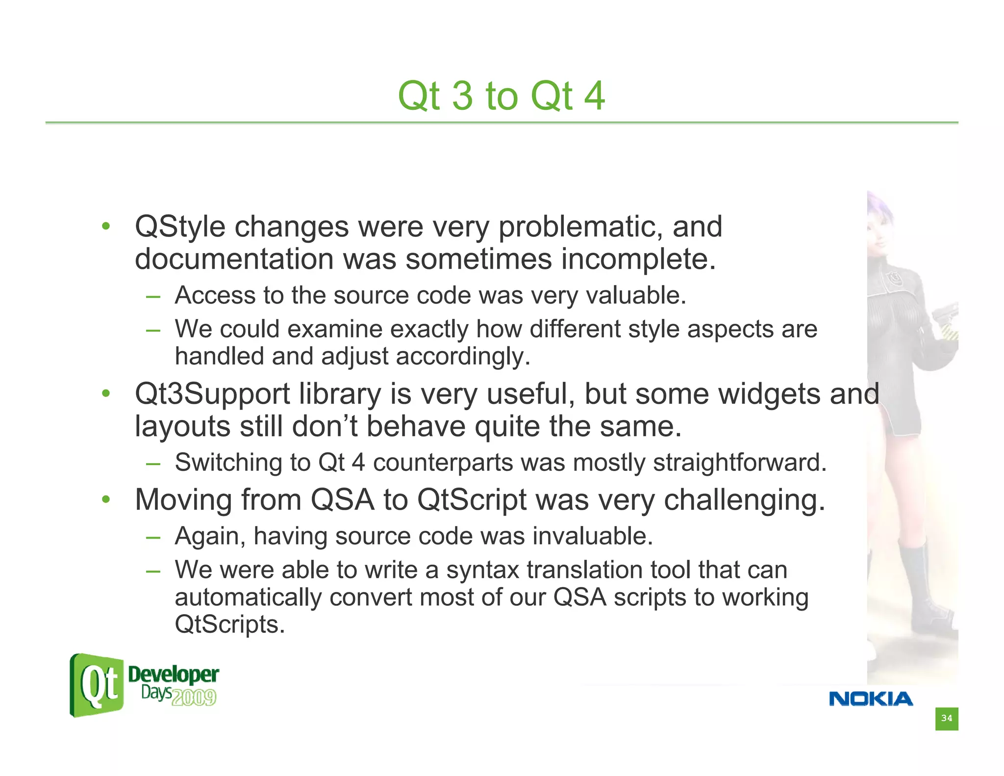 Qt 3 to Qt 4


• QStyle changes were very problematic, and
  documentation was sometimes incomplete.
   – Access to the source code was very valuable.
   – We could examine exactly how different style aspects are
     handled and adjust accordingly.
• Qt3Support library is very useful, but some widgets and
  layouts still don’t behave quite the same.
   – Switching to Qt 4 counterparts was mostly straightforward.
• Moving from QSA to QtScript was very challenging.
   – Again, having source code was invaluable.
   – We were able to write a syntax translation tool that can
     automatically convert most of our QSA scripts to working
     QtScripts.


                                                                  34
 