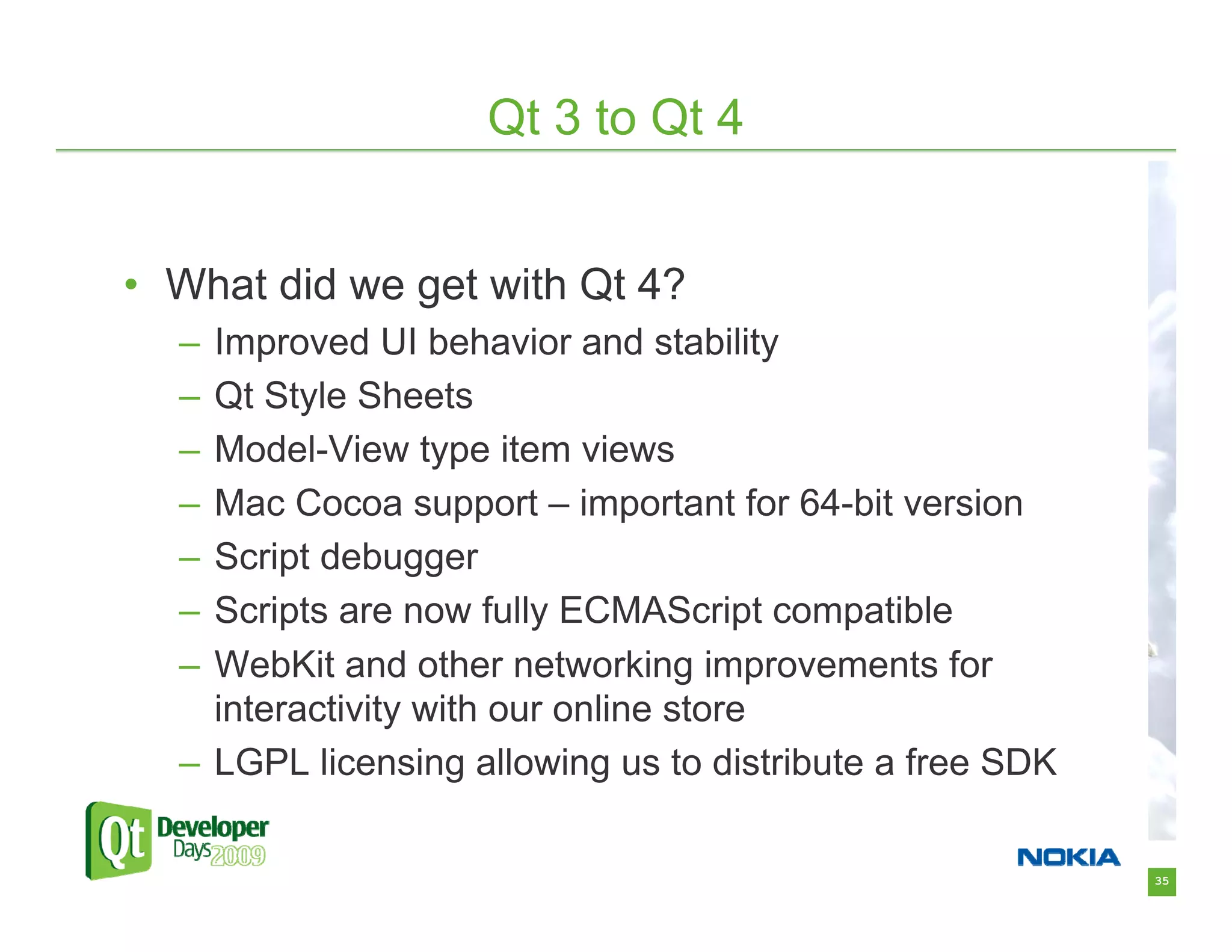 Qt 3 to Qt 4


• What did we get with Qt 4?
  – Improved UI behavior and stability
  – Qt Style Sheets
  – Model-View type item views
  – Mac Cocoa support – important for 64-bit version
  – Script debugger
  – Scripts are now fully ECMAScript compatible
  – WebKit and other networking improvements for
    interactivity with our online store
  – LGPL licensing allowing us to distribute a free SDK

                                                          35
 