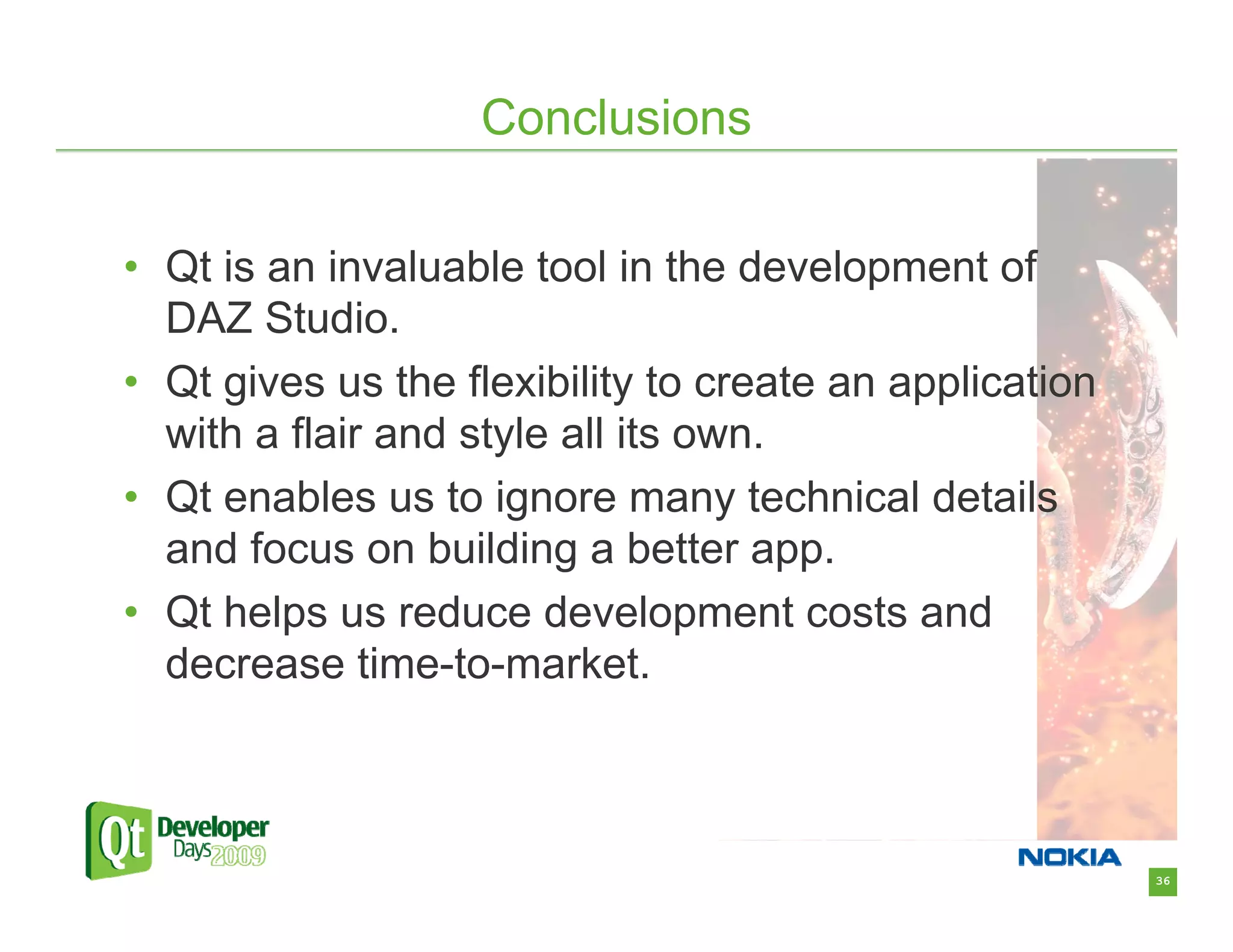 Conclusions

• Qt is an invaluable tool in the development of
  DAZ Studio.
• Qt gives us the flexibility to create an application
  with a flair and style all its own.
• Qt enables us to ignore many technical details
  and focus on building a better app.
• Qt helps us reduce development costs and
  decrease time-to-market.



                                                         36
 