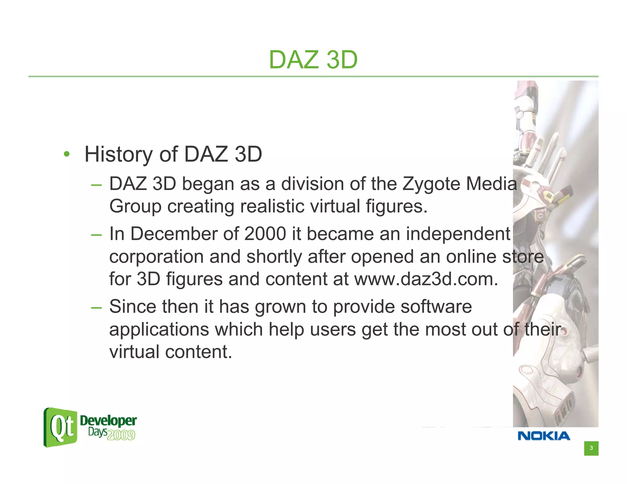 DAZ 3D


• History of DAZ 3D
  – DAZ 3D began as a division of the Zygote Media
    Group creating realistic virtual figures.
  – In December of 2000 it became an independent
    corporation and shortly after opened an online store
    for 3D figures and content at www.daz3d.com.
  – Since then it has grown to provide software
    applications which help users get the most out of their
    virtual content.



                                                              3
 