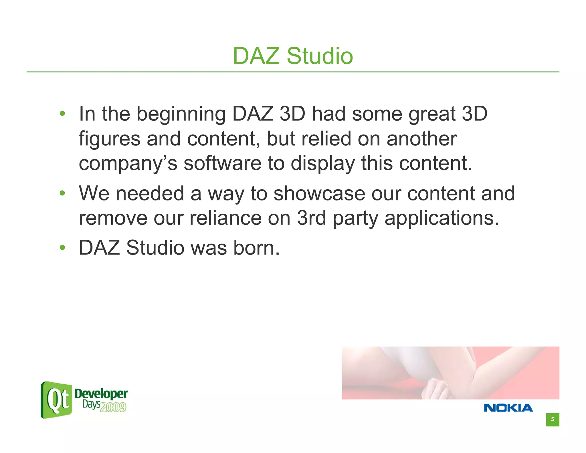 DAZ Studio

• In the beginning DAZ 3D had some great 3D
  figures and content, but relied on another
  company’s software to display this content.
• We needed a way to showcase our content and
  remove our reliance on 3rd party applications.
• DAZ Studio was born.




                                                   5
 