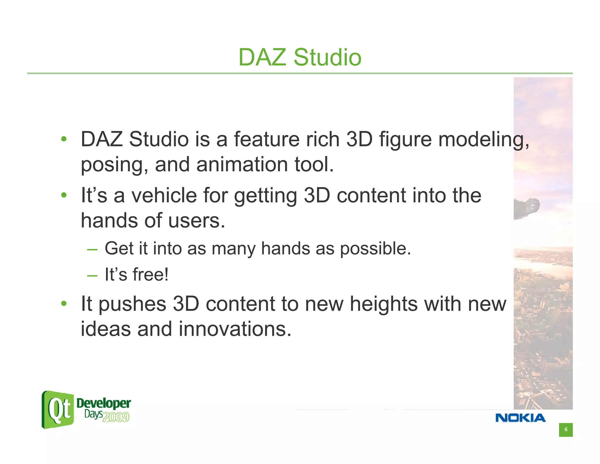 DAZ Studio


• DAZ Studio is a feature rich 3D figure modeling,
  posing, and animation tool.
• It’s a vehicle for getting 3D content into the
  hands of users.
  – Get it into as many hands as possible.
  – It’s free!
• It pushes 3D content to new heights with new
  ideas and innovations.



                                                     6
 
