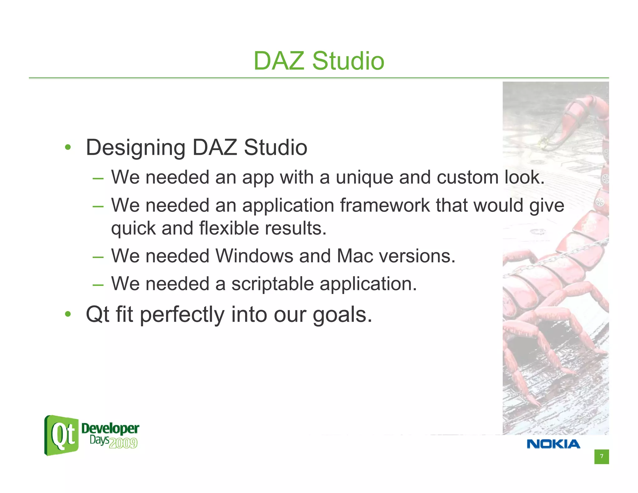 DAZ Studio


• Designing DAZ Studio
   – We needed an app with a unique and custom look.
   – We needed an application framework that would give
     quick and flexible results.
   – We needed Windows and Mac versions.
   – We needed a scriptable application.
• Qt fit perfectly into our goals.




                                                          7
 