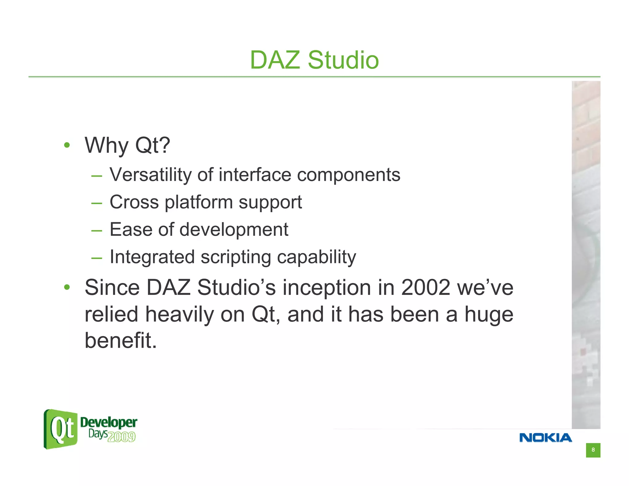 DAZ Studio


• Why Qt?
  –   Versatility of interface components
  –   Cross platform support
  –   Ease of development
  –   Integrated scripting capability
• Since DAZ Studio’s inception in 2002 we’ve
  relied heavily on Qt, and it has been a huge
  benefit.



                                                 8
 