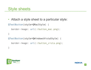 Style sheets

•  Attach a style sheet to a particular style:
QToolButton[style=QMacStyle] {

    border-image: url(:/button_mac.png);

}

QToolButton[style=QWindowsVistaStyle] {

    border-image: url(:/button_vista.png);

}




                                                 23
 