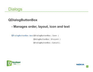 Dialogs

QDialogButtonBox

 - Manages order, layout, icon and text

 QDialogButtonBox box(QDialogButtonBox::Save |
                     QDalogButtonBox::Discard |
                     QDialogButtonBox::Cancel);




                                                  27
 