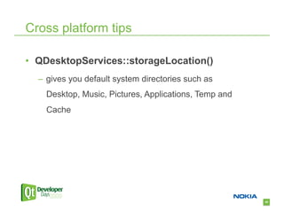 Cross platform tips

•  QDesktopServices::storageLocation()
  –  gives you default system directories such as
    Desktop, Music, Pictures, Applications, Temp and
    Cache




                                                       45
 