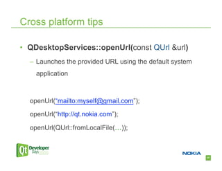Cross platform tips

•  QDesktopServices::openUrl(const QUrl &url)
  –  Launches the provided URL using the default system
    application



  openUrl(“mailto:myself@gmail.com”);

  openUrl(“http://qt.nokia.com”);

  openUrl(QUrl::fromLocalFile(…));



                                                          47
 
