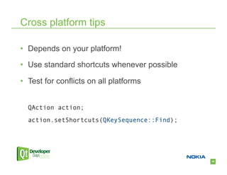 Cross platform tips

•  Depends on your platform!

•  Use standard shortcuts whenever possible

•  Test for conflicts on all platforms


  QAction action;

  action.setShortcuts(QKeySequence::Find);




                                              49
 