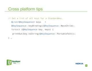 Cross platform tips

// Get a list of all keys for a StandardKey.
  QList<QKeySequence> keys      =
  QKeySequence::keyBindings(QKeySequence::NextChild);
  foreach (QKeySequence key, keys) {

      printOut(key.toString(QKeySequence::PortableText));

} …




                                                            50
 