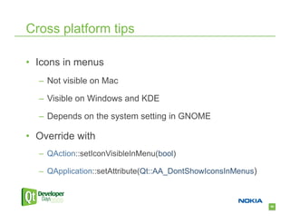 Cross platform tips

•  Icons in menus
   –  Not visible on Mac

   –  Visible on Windows and KDE

   –  Depends on the system setting in GNOME

•  Override with
   –  QAction::setIconVisibleInMenu(bool)

   –  QApplication::setAttribute(Qt::AA_DontShowIconsInMenus)



                                                                58
 