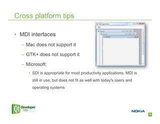 Cross platform tips

•  MDI interfaces
  –  Mac does not support it

  –  GTK+ does not support it

  –  Microsoft:
     •  SDI is appropriate for most productivity applications. MDI is
       still in use, but does not fit as well with today's users and
       operating systems




                                                                        60
 