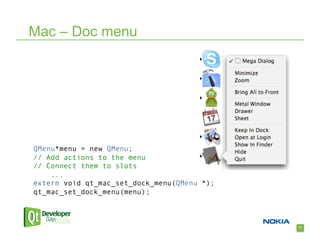 Mac – Doc menu




QMenu*menu = new QMenu;
// Add actions to the menu
// Connect them to slots
    ...
extern void qt_mac_set_dock_menu(QMenu *);
qt_mac_set_dock_menu(menu);



                                             71
 