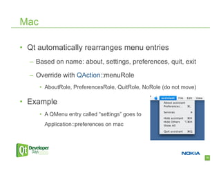 Mac

•  Qt automatically rearranges menu entries
  –  Based on name: about, settings, preferences, quit, exit

  –  Override with QAction::menuRole
      •  AboutRole, PreferencesRole, QuitRole, NoRole (do not move)

•  Example
      •  A QMenu entry called “settings” goes to
        Application::preferences on mac




                                                                      72
 