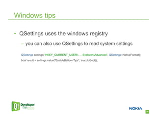 Windows tips

•  QSettings uses the windows registry
  –  you can also use QSettings to read system settings

  QSettings settings("HKEY_CURRENT_USER … ExplorerAdvanced”, QSettings::NativeFormat);
  bool result = settings.value("EnableBalloonTips”, true).toBool();




                                                                                             79
 