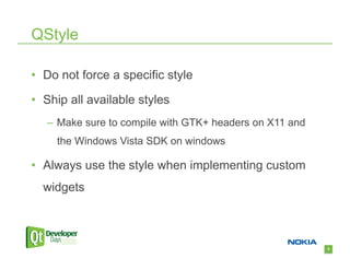 QStyle

•  Do not force a specific style

•  Ship all available styles
   –  Make sure to compile with GTK+ headers on X11 and
     the Windows Vista SDK on windows

•  Always use the style when implementing custom
  widgets



                                                          8
 