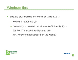 Windows tips

•  Enable blur behind on Vista or windows 7
  –  No API in Qt for this yet

  –  However you can use the windows API directly if you
    set WA_TranslucentBackground and
    WA_NoSystemBackground on the widget!




                                                           82
 
