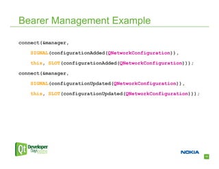 Bearer Management Example

connect(&manager,

    SIGNAL(configurationAdded(QNetworkConfiguration)),

    this, SLOT(configurationAdded(QNetworkConfiguration)));

connect(&manager,

    SIGNAL(configurationUpdated(QNetworkConfiguration)),

    this, SLOT(configurationUpdated(QNetworkConfiguration)));




                                                                13
 