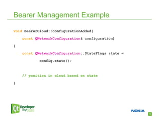 Bearer Management Example

void BearerCloud::configurationAdded(

    const QNetworkConfiguration& configuration)

{

    const QNetworkConfiguration::StateFlags state =

            config.state();



    // position in cloud based on state

}




                                                      14
 