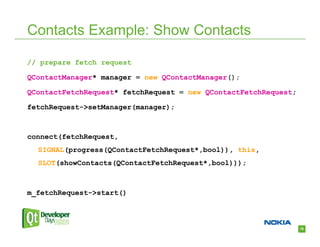 Contacts Example: Show Contacts

// prepare fetch request

QContactManager* manager = new QContactManager();

QContactFetchRequest* fetchRequest = new QContactFetchRequest;

fetchRequest->setManager(manager);



connect(fetchRequest,
  SIGNAL(progress(QContactFetchRequest*,bool)), this,
  SLOT(showContacts(QContactFetchRequest*,bool)));



m_fetchRequest->start()



                                                                 18
 
