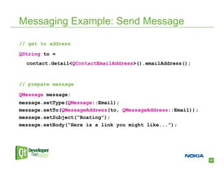 Messaging Example: Send Message

// get to address

QString to =
  contact.detail<QContactEmailAddress>().emailAddress();



// prepare message

QMessage message;
message.setType(QMessage::Email);
message.setTo(QMessageAddress(to, QMessageAddress::Email));
message.setSubject(“Boating”);
message.setBody(“Here is a link you might like...”);




                                                              23
 