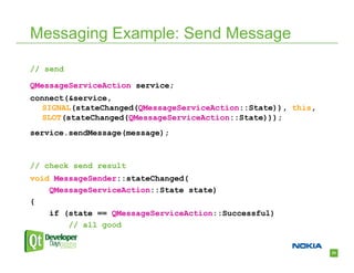 Messaging Example: Send Message

// send

QMessageServiceAction service;
connect(&service,
   SIGNAL(stateChanged(QMessageServiceAction::State)), this,
   SLOT(stateChanged(QMessageServiceAction::State)));
service.sendMessage(message);



// check send result
void MessageSender::stateChanged(
    QMessageServiceAction::State state)
{
    if (state == QMessageServiceAction::Successful)
        // all good


                                                               24
 