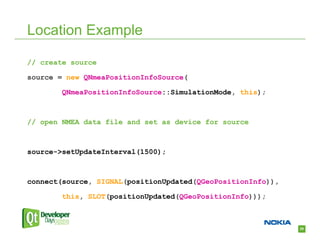 Location Example

// create source

source = new QNmeaPositionInfoSource(

        QNmeaPositionInfoSource::SimulationMode, this);



// open NMEA data file and set as device for source



source->setUpdateInterval(1500);



connect(source, SIGNAL(positionUpdated(QGeoPositionInfo)),

        this, SLOT(positionUpdated(QGeoPositionInfo)));



                                                             29
 