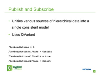 Publish and Subscribe

• Unifies various sources of hierarchical data into a
  single consistent model

• Uses QVariant


/Device/Buttons = 3

/Device/Buttons/1/Name = Context

/Device/Buttons/1/Usable = true

/Device/Buttons/2/Name = Select



                                                        34
 