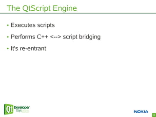 The QtScript Engine

• Executes scripts
• Performs C++ <--> script bridging
• It's re-entrant




                        ...