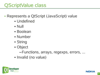 QScriptValue class

• Represents a QtScript (JavaScript) value
     • Undefined
     • Null
     • Boolean
     • Number
 ...
