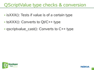 QScriptValue type checks & conversion

• isXXX(): Tests if value is of a certain type
• toXXX(): Converts to Qt/C++ type
•...