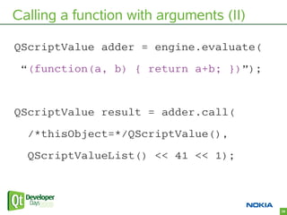 Calling a function with arguments (II)

QScriptValue adder = engine.evaluate(
 “(function(a, b) { return a+b; })”);


QScr...