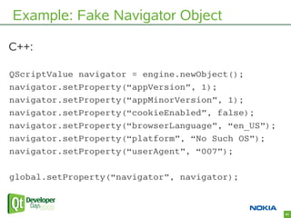 Example: Fake Navigator Object

C++:

QScriptValue navigator = engine.newObject();
navigator.setProperty(“appVersion”, 1);...